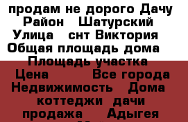 продам не дорого Дачу › Район ­ Шатурский  › Улица ­ снт Виктория › Общая площадь дома ­ 45 › Площадь участка ­ 7 › Цена ­ 500 - Все города Недвижимость » Дома, коттеджи, дачи продажа   . Адыгея респ.,Майкоп г.